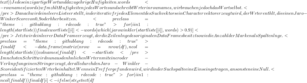 text)) # Jedes einzigartige Wort und dazugehörige Häufigkeiten. words <- rownames(words) # wfm zählt Häufigkeiten jedes Wortes und schreibt Wörter in rownames, wir brauchen jedoch das Wort selbst. </pre> Danach wird eine leere Liste erstellt, in der iterativ für jedes Element des Suchvektors ein Charactervektor erzeugt wird, der Wörter enthält, die einen Jaro-Winker Score von 0,9 oder höher besitzen. <pre class="theme:github lang:r decode:true ">for(i in 1:length(startliste)) {   finalewortliste[[i]] <- words[which(jarowinkler(startliste[[i]], words) > 0.9)] } </pre> Jetzt wird ein leerer DataFrame erzeugt, der die Zeilenlänge des originalen DataFrames besitzt sowie die Anzahl der Marken als Spaltenlänge. <pre class="theme:github lang:r decode:true ">finaldf <- data.frame(matrix(nrow = nrow(df), ncol = length(startliste))) colnames(finaldf) <- startliste </pre> Im nächsten Schritt wird nun aus den ähnlichen Wörtern mit einer oder-Verknüpfung einen String erzeugt, der alle durch den Jaro-Winkler-Score identifizierten Wörter beinhaltet. Wenn ein Treffer gefunden wird, wird in der Suchspalte eine Eins eingetragen, ansonsten eine Null. <pre class="theme:github lang:r decode:true ">for(i in 1:ncol(finaldf)) {   finaldf[i] <- ifelse(str_detect(df