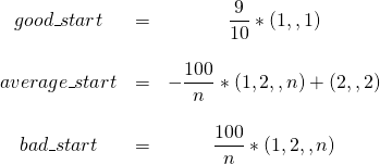  \begin{matrix} good\_start & = & \dfrac{9}{10}*(1,…,1)\\ & & \\ average\_start & = &-\dfrac{100}{n} * (1,2,…,n) + (2,…,2)\\ & & \\ bad\_start & = & \dfrac{100}{n} * (1,2,…,n) \end{matrix}